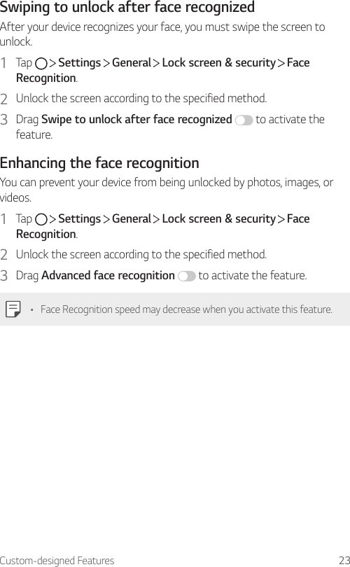 Custom-designed Features 23Swiping to unlock after face recognizedAfter your device recognizes your face, you must swipe the screen to unlock.1  Tap     Settings   General   Lock screen &amp; security   Face Recognition.2  Unlock the screen according to the specified method.3  Drag Swipe to unlock after face recognized  to activate the feature.Enhancing the face recognitionYou can prevent your device from being unlocked by photos, images, or videos.1  Tap     Settings   General   Lock screen &amp; security   Face Recognition.2  Unlock the screen according to the specified method.3  Drag Advanced face recognition  to activate the feature.• Face Recognition speed may decrease when you activate this feature.