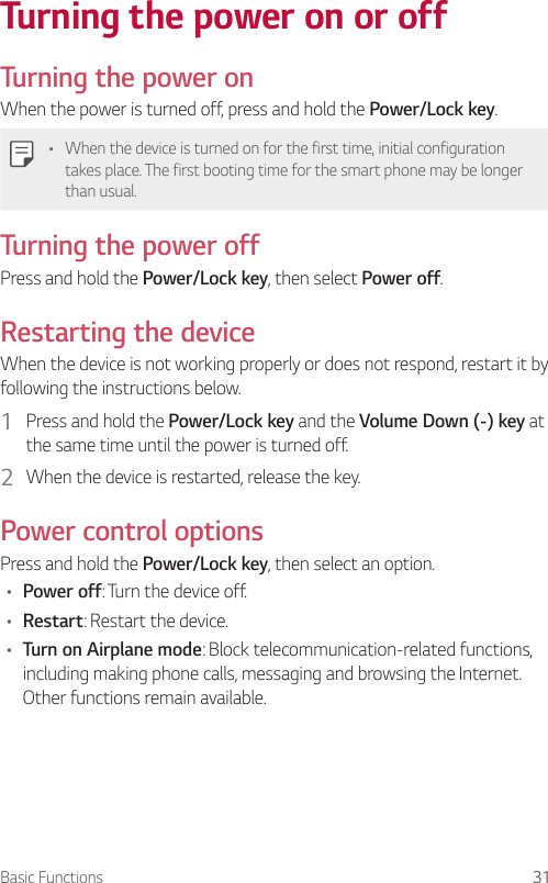Basic Functions 31Turning the power on or offTurning the power onWhen the power is turned off, press and hold the Power/Lock key.• When the device is turned on for the first time, initial configuration takes place. The first booting time for the smart phone may be longer than usual.Turning the power offPress and hold the Power/Lock key, then select Power off.Restarting the deviceWhen the device is not working properly or does not respond, restart it by following the instructions below.1  Press and hold the Power/Lock key and the Volume Down (-) key at the same time until the power is turned off.2  When the device is restarted, release the key.Power control optionsPress and hold the Power/Lock key, then select an option.• Power off: Turn the device off.• Restart: Restart the device.• Turn on Airplane mode: Block telecommunication-related functions, including making phone calls, messaging and browsing the Internet. Other functions remain available.