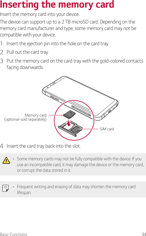 Basic Functions 34Inserting the memory cardInsert the memory card into your device.The device can support up to a 2 TB microSD card. Depending on the memory card manufacturer and type, some memory card may not be compatible with your device.1  Insert the ejection pin into the hole on the card tray.2  Pull out the card tray.3  Put the memory card on the card tray with the gold-colored contacts facing downwards.SIM cardMemory card (optional-sold separately)4  Insert the card tray back into the slot.• Some memory cards may not be fully compatible with the device. If you use an incompatible card, it may damage the device or the memory card, or corrupt the data stored in it.• Frequent writing and erasing of data may shorten the memory card lifespan.