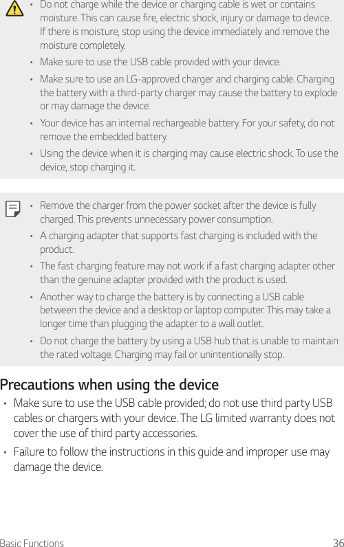 Basic Functions 36• Do not charge while the device or charging cable is wet or contains moisture. This can cause fire, electric shock, injury or damage to device. If there is moisture, stop using the device immediately and remove the moisture completely.• Make sure to use the USB cable provided with your device.• Make sure to use an LG-approved charger and charging cable. Charging the battery with a third-party charger may cause the battery to explode or may damage the device.• Your device has an internal rechargeable battery. For your safety, do not remove the embedded battery.• Using the device when it is charging may cause electric shock. To use the device, stop charging it.• Remove the charger from the power socket after the device is fully charged. This prevents unnecessary power consumption.• A charging adapter that supports fast charging is included with the product.• The fast charging feature may not work if a fast charging adapter other than the genuine adapter provided with the product is used.• Another way to charge the battery is by connecting a USB cable between the device and a desktop or laptop computer. This may take a longer time than plugging the adapter to a wall outlet.• Do not charge the battery by using a USB hub that is unable to maintain the rated voltage. Charging may fail or unintentionally stop.Precautions when using the device• Make sure to use the USB cable provided; do not use third party USB cables or chargers with your device. The LG limited warranty does not cover the use of third party accessories.• Failure to follow the instructions in this guide and improper use may damage the device.