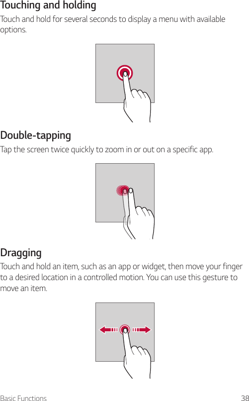 Basic Functions 38Touching and holdingTouch and hold for several seconds to display a menu with available options.Double-tappingTap the screen twice quickly to zoom in or out on a specific app.DraggingTouch and hold an item, such as an app or widget, then move your finger to a desired location in a controlled motion. You can use this gesture to move an item.