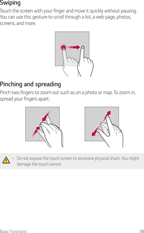 Basic Functions 39SwipingTouch the screen with your finger and move it quickly without pausing. You can use this gesture to scroll through a list, a web page, photos, screens, and more.Pinching and spreadingPinch two fingers to zoom out such as on a photo or map. To zoom in, spread your fingers apart.• Do not expose the touch screen to excessive physical shock. You might damage the touch sensor.