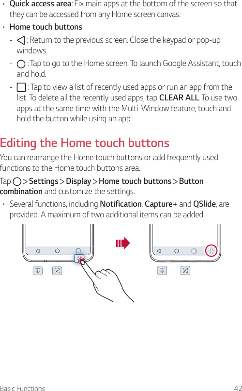 Basic Functions 42• Quick access area: Fix main apps at the bottom of the screen so that they can be accessed from any Home screen canvas.• Home touch buttons -  : Return to the previous screen. Close the keypad or pop-up windows. -  : Tap to go to the Home screen. To launch Google Assistant, touch and hold. -  : Tap to view a list of recently used apps or run an app from the list. To delete all the recently used apps, tap CLEAR ALL. To use two apps at the same time with the Multi-Window feature, touch and hold the button while using an app.Editing the Home touch buttonsYou can rearrange the Home touch buttons or add frequently used functions to the Home touch buttons area.Tap     Settings   Display   Home touch buttons   Button combination and customize the settings.• Several functions, including Notification, Capture+ and QSlide, are provided. A maximum of two additional items can be added.