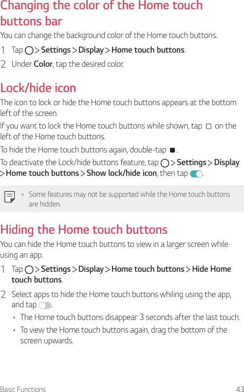 Basic Functions 43Changing the color of the Home touch buttons barYou can change the background color of the Home touch buttons.1  Tap     Settings   Display   Home touch buttons.2  Under Color, tap the desired color.Lock/hide iconThe icon to lock or hide the Home touch buttons appears at the bottom left of the screen.If you want to lock the Home touch buttons while shown, tap   on the left of the Home touch buttons.To hide the Home touch buttons again, double-tap  .To deactivate the Lock/hide buttons feature, tap     Settings   Display  Home touch buttons   Show lock/hide icon, then tap  .• Some features may not be supported while the Home touch buttons are hidden.Hiding the Home touch buttonsYou can hide the Home touch buttons to view in a larger screen while using an app.1  Tap     Settings   Display   Home touch buttons   Hide Home touch buttons.2  Select apps to hide the Home touch buttons whiling using the app, and tap  .• The Home touch buttons disappear 3 seconds after the last touch.• To view the Home touch buttons again, drag the bottom of the screen upwards.