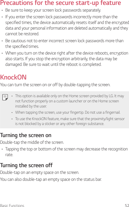 Basic Functions 52Precautions for the secure start-up feature• Be sure to keep your screen lock passwords separately.• If you enter the screen lock passwords incorrectly more than the specified times, the device automatically resets itself and the encrypted data and your personal information are deleted automatically and they cannot be restored.• Be cautious not to enter incorrect screen lock passwords more than the specified times.• When you turn on the device right after the device reboots, encryption also starts. If you stop the encryption arbitrarily, the data may be damaged. Be sure to wait until the reboot is completed.KnockONYou can turn the screen on or off by double-tapping the screen.• This option is available only on the Home screen provided by LG. It may not function properly on a custom launcher or on the Home screen installed by the user.• When tapping the screen, use your fingertip. Do not use a fingernail.• To use the KnockON feature, make sure that the proximity/light sensor is not blocked by a sticker or any other foreign substance.Turning the screen onDouble-tap the middle of the screen.• Tapping the top or bottom of the screen may decrease the recognition rate.Turning the screen offDouble-tap on an empty space on the screen.You can also double-tap an empty space on the status bar.
