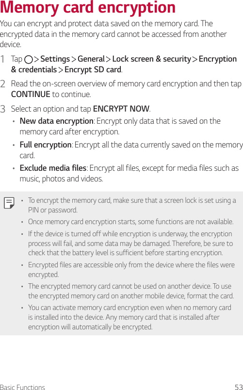 Basic Functions 53Memory card encryptionYou can encrypt and protect data saved on the memory card. The encrypted data in the memory card cannot be accessed from another device.1  Tap     Settings   General   Lock screen &amp; security   Encryption &amp; credentials  Encrypt SD card.2  Read the on-screen overview of memory card encryption and then tap CONTINUE to continue.3  Select an option and tap ENCRYPT NOW.• New data encryption: Encrypt only data that is saved on the memory card after encryption.• Full encryption: Encrypt all the data currently saved on the memory card.• Exclude media files: Encrypt all files, except for media files such as music, photos and videos.• To encrypt the memory card, make sure that a screen lock is set using a PIN or password.• Once memory card encryption starts, some functions are not available.• If the device is turned off while encryption is underway, the encryption process will fail, and some data may be damaged. Therefore, be sure to check that the battery level is sufficient before starting encryption.• Encrypted files are accessible only from the device where the files were encrypted.• The encrypted memory card cannot be used on another device. To use the encrypted memory card on another mobile device, format the card.• You can activate memory card encryption even when no memory card is installed into the device. Any memory card that is installed after encryption will automatically be encrypted.