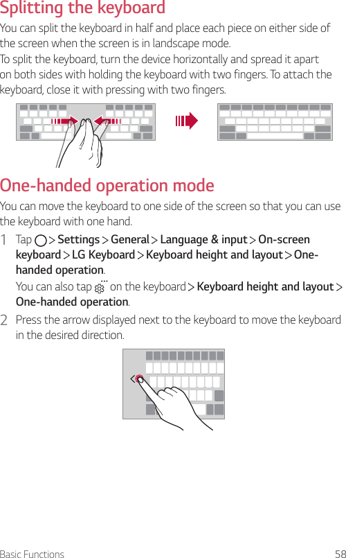 Basic Functions 58Splitting the keyboardYou can split the keyboard in half and place each piece on either side of the screen when the screen is in landscape mode.To split the keyboard, turn the device horizontally and spread it apart on both sides with holding the keyboard with two fingers. To attach the keyboard, close it with pressing with two fingers.One-handed operation modeYou can move the keyboard to one side of the screen so that you can use the keyboard with one hand.1  Tap     Settings   General   Language &amp; input   On-screen keyboard  LG Keyboard   Keyboard height and layout   One-handed operation.You can also tap   on the keyboard   Keyboard height and layout   One-handed operation.2  Press the arrow displayed next to the keyboard to move the keyboard in the desired direction.