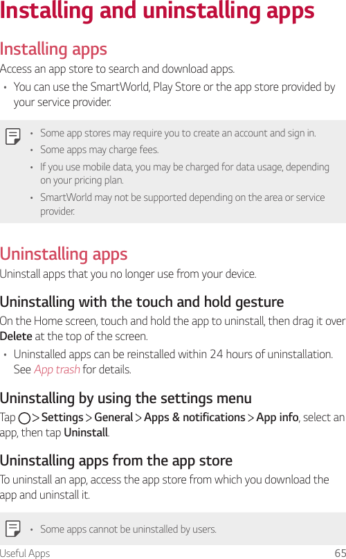 Useful Apps 65Installing and uninstalling appsInstalling appsAccess an app store to search and download apps.• You can use the SmartWorld, Play Store or the app store provided by your service provider.• Some app stores may require you to create an account and sign in.• Some apps may charge fees.• If you use mobile data, you may be charged for data usage, depending on your pricing plan.• SmartWorld may not be supported depending on the area or service provider.Uninstalling appsUninstall apps that you no longer use from your device.Uninstalling with the touch and hold gestureOn the Home screen, touch and hold the app to uninstall, then drag it over Delete at the top of the screen.• Uninstalled apps can be reinstalled within 24 hours of uninstallation. See App trash for details.Uninstalling by using the settings menuTap     Settings   General   Apps &amp; notifications   App info, select an app, then tap Uninstall.Uninstalling apps from the app storeTo uninstall an app, access the app store from which you download the app and uninstall it.• Some apps cannot be uninstalled by users.