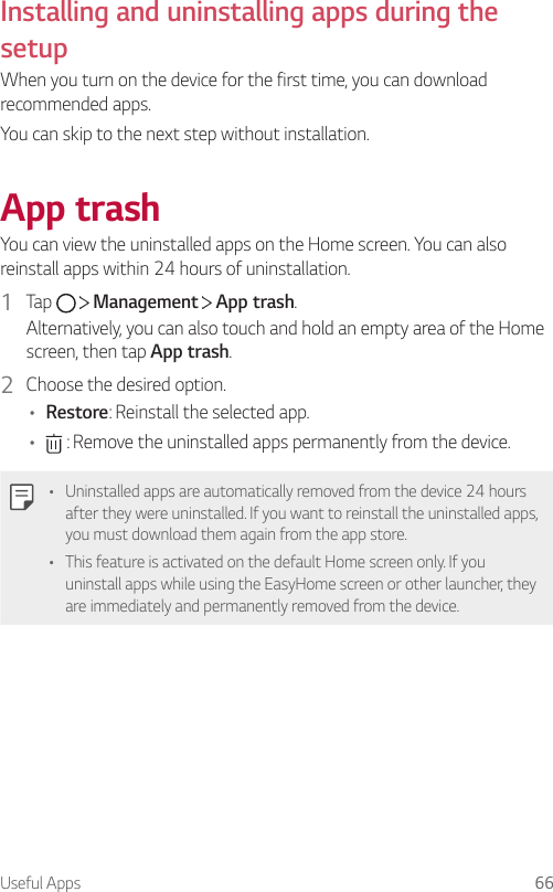 Useful Apps 66Installing and uninstalling apps during the setupWhen you turn on the device for the first time, you can download recommended apps.You can skip to the next step without installation.App trashYou can view the uninstalled apps on the Home screen. You can also reinstall apps within 24 hours of uninstallation.1  Tap     Management   App trash.Alternatively, you can also touch and hold an empty area of the Home screen, then tap App trash.2  Choose the desired option.• Restore: Reinstall the selected app.•  : Remove the uninstalled apps permanently from the device.• Uninstalled apps are automatically removed from the device 24 hours after they were uninstalled. If you want to reinstall the uninstalled apps, you must download them again from the app store.• This feature is activated on the default Home screen only. If you uninstall apps while using the EasyHome screen or other launcher, they are immediately and permanently removed from the device.