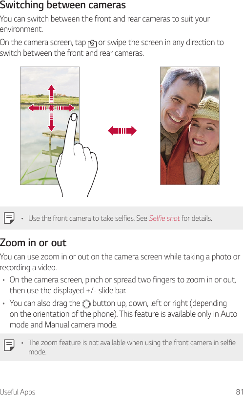 Useful Apps 81Switching between camerasYou can switch between the front and rear cameras to suit your environment.On the camera screen, tap   or swipe the screen in any direction to switch between the front and rear cameras.• Use the front camera to take selfies. See Selfie shot for details.Zoom in or outYou can use zoom in or out on the camera screen while taking a photo or recording a video.• On the camera screen, pinch or spread two fingers to zoom in or out, then use the displayed +/- slide bar.• You can also drag the   button up, down, left or right (depending on the orientation of the phone). This feature is available only in Auto mode and Manual camera mode.• The zoom feature is not available when using the front camera in selfie mode.