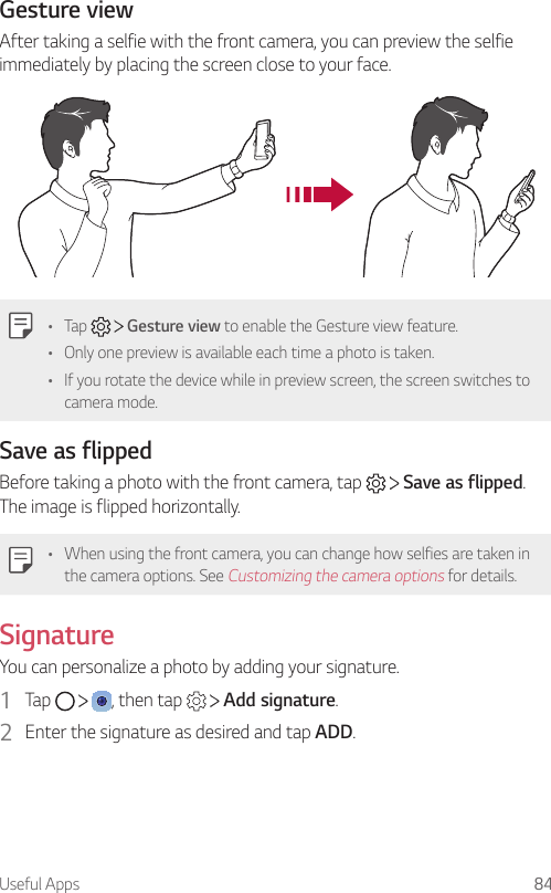 Useful Apps 84Gesture viewAfter taking a selfie with the front camera, you can preview the selfie immediately by placing the screen close to your face.• Tap     Gesture view to enable the Gesture view feature.• Only one preview is available each time a photo is taken.• If you rotate the device while in preview screen, the screen switches to camera mode.Save as flippedBefore taking a photo with the front camera, tap     Save as flipped. The image is flipped horizontally.• When using the front camera, you can change how selfies are taken in the camera options. See Customizing the camera options for details.SignatureYou can personalize a photo by adding your signature.1  Tap      , then tap     Add signature.2  Enter the signature as desired and tap ADD.