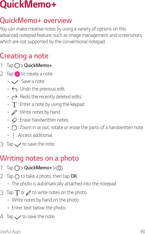 Useful Apps 90QuickMemo+QuickMemo+ overviewYou can make creative notes by using a variety of options on this advanced notepad feature, such as image management and screenshots, which are not supported by the conventional notepad.Creating a note1  Tap     QuickMemo+.2  Tap   to create a note.•  : Save a note.•  : Undo the previous edit.•  : Redo the recently deleted edits.•  : Enter a note by using the keypad.•  : Write notes by hand.•  : Erase handwritten notes.•  : Zoom in or out, rotate or erase the parts of a handwritten note.•  : Access additional.3  Tap   to save the note.Writing notes on a photo1  Tap     QuickMemo+    .2  Tap   to take a photo, then tap OK.• The photo is automatically attached into the notepad.3  Tap   or   to write notes on the photo.• Write notes by hand on the photo.• Enter text below the photo.4  Tap   to save the note.