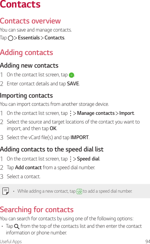 Useful Apps 94ContactsContacts overviewYou can save and manage contacts.Tap     Essentials   Contacts.Adding contactsAdding new contacts1  On the contact list screen, tap  .2  Enter contact details and tap SAVE.Importing contactsYou can import contacts from another storage device.1  On the contact list screen, tap     Manage contacts   Import.2  Select the source and target locations of the contact you want to import, and then tap OK.3  Select the vCard file(s) and tap IMPORT.Adding contacts to the speed dial list1  On the contact list screen, tap     Speed dial.2  Tap Add contact from a speed dial number.3  Select a contact.• While adding a new contact, tap   to add a speed dial number.Searching for contactsYou can search for contacts by using one of the following options:• Tap   from the top of the contacts list and then enter the contact information or phone number.