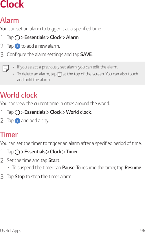 Useful Apps 96ClockAlarmYou can set an alarm to trigger it at a specified time.1  Tap     Essentials   Clock   Alarm.2  Tap   to add a new alarm.3  Configure the alarm settings and tap SAVE.• If you select a previously set alarm, you can edit the alarm.• To delete an alarm, tap   at the top of the screen. You can also touch and hold the alarm.World clockYou can view the current time in cities around the world.1  Tap     Essentials   Clock   World clock.2  Tap   and add a city.TimerYou can set the timer to trigger an alarm after a specified period of time.1  Tap     Essentials   Clock   Timer.2  Set the time and tap Start.• To suspend the timer, tap Pause. To resume the timer, tap Resume.3  Tap Stop to stop the timer alarm.