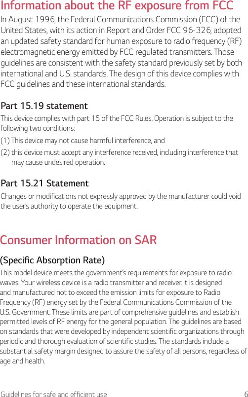 6Guidelines for safe and efficient useInformation about the RF exposure from FCCIn August 1996, the Federal Communications Commission (FCC) of the United States, with its action in Report and Order FCC 96-326, adopted an updated safety standard for human exposure to radio frequency (RF) electromagnetic energy emitted by FCC regulated transmitters. Those guidelines are consistent with the safety standard previously set by both international and U.S. standards. The design of this device complies with FCC guidelines and these international standards.Part 15.19 statementThis device complies with part 15 of the FCC Rules. Operation is subject to the following two conditions:(1) This device may not cause harmful interference, and(2)  this device must accept any interference received, including interference that may cause undesired operation.Part 15.21 StatementChanges or modifications not expressly approved by the manufacturer could void the user’s authority to operate the equipment.Consumer Information on SAR(Specific Absorption Rate)This model device meets the government’s requirements for exposure to radio waves. Your wireless device is a radio transmitter and receiver. It is designed and manufactured not to exceed the emission limits for exposure to Radio Frequency (RF) energy set by the Federal Communications Commission of the U.S. Government. These limits are part of comprehensive guidelines and establish permitted levels of RF energy for the general population. The guidelines are based on standards that were developed by independent scientific organizations through periodic and thorough evaluation of scientific studies. The standards include a substantial safety margin designed to assure the safety of all persons, regardless of age and health.