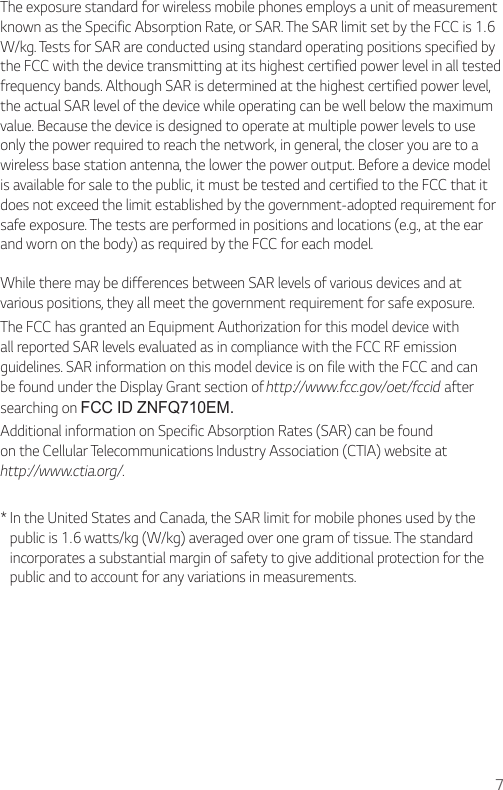 The exposure standard for wireless mobile phones employs a unit of measurement known as the Specific Absorption Rate, or SAR. The SAR limit set by the FCC is 1.6 W/kg. Tests for SAR are conducted using standard operating positions specified by the FCC with the device transmitting at its highest certified power level in all tested frequency bands. Although SAR is determined at the highest certified power level, the actual SAR level of the device while operating can be well below the maximum value. Because the device is designed to operate at multiple power levels to use only the power required to reach the network, in general, the closer you are to a wireless base station antenna, the lower the power output. Before a device model is available for sale to the public, it must be tested and certified to the FCC that it does not exceed the limit established by the government-adopted requirement for safe exposure. The tests are performed in positions and locations (e.g., at the ear and worn on the body) as required by the FCC for each model.While there may be differences between SAR levels of various devices and at v arious positions, they all meet the government requirement for safe exposure.The FCC has granted an Equipment Authorization for this model device with all reported SAR levels evaluated as in compliance with the FCC RF emission guidelines. SAR information on this model device is on file with the FCC and can be found under the Display Grant section of http://www.fcc.gov/oet/fccid after searching on FCC ID ZNFQ710EM.Additional information on Specific Absorption Rates (SAR) can be found on the Cellular Telecommunications Industry Association (CTIA) website at http://www.ctia.org/.*  In the United States and Canada, the SAR limit for mobile phones used by the public is 1.6 watts/kg (W/kg) averaged over one gram of tissue. The standard incorporates a substantial margin of safety to give additional protection for the public and to account for any variations in measurements.7
