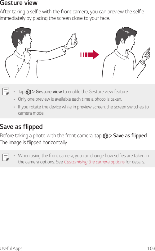 Useful Apps 103Gesture viewAfter taking a selfie with the front camera, you can preview the selfie immediately by placing the screen close to your face.• Tap     Gesture view to enable the Gesture view feature.• Only one preview is available each time a photo is taken.• If you rotate the device while in preview screen, the screen switches to camera mode.Save as flippedBefore taking a photo with the front camera, tap     Save as flipped. The image is flipped horizontally.• When using the front camera, you can change how selfies are taken in the camera options. See Customising the camera options for details.