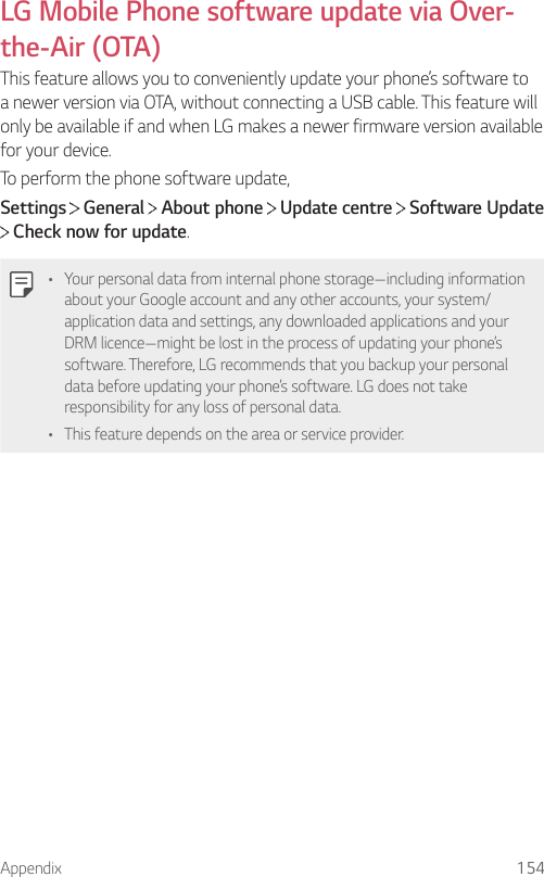 Appendix 154LG Mobile Phone software update via Over-the-Air (OTA)This feature allows you to conveniently update your phone’s software to a newer version via OTA, without connecting a USB cable. This feature will only be available if and when LG makes a newer firmware version available for your device.To perform the phone software update,Settings  General   About phone   Update centre   Software Update  Check now for update.• Your personal data from internal phone storage—including information about your Google account and any other accounts, your system/application data and settings, any downloaded applications and your DRM licence—might be lost in the process of updating your phone’s software. Therefore, LG recommends that you backup your personal data before updating your phone’s software. LG does not take responsibility for any loss of personal data.• This feature depends on the area or service provider.
