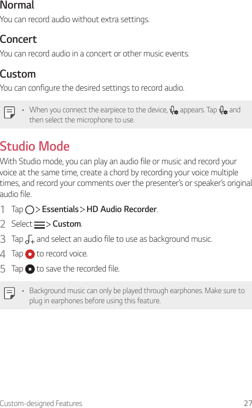 Custom-designed Features 27NormalYou can record audio without extra settings.ConcertYou can record audio in a concert or other music events.CustomYou can configure the desired settings to record audio.• When you connect the earpiece to the device,   appears. Tap   and then select the microphone to use.Studio ModeWith Studio mode, you can play an audio file or music and record your voice at the same time, create a chord by recording your voice multiple times, and record your comments over the presenter’s or speaker’s original audio file.1  Tap     Essentials   HD Audio Recorder.2  Select     Custom.3  Tap   and select an audio file to use as background music.4  Tap   to record voice.5  Tap   to save the recorded file.• Background music can only be played through earphones. Make sure to plug in earphones before using this feature.