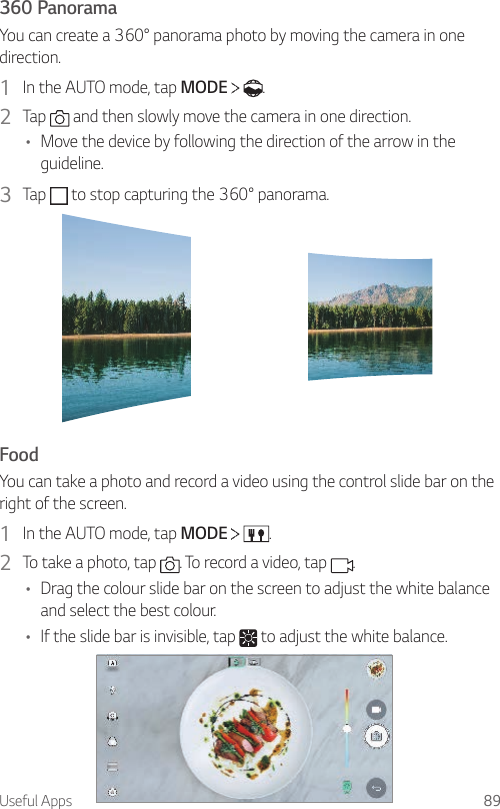 Useful Apps 89360 PanoramaYou can create a 360° panorama photo by moving the camera in one direction.1  In the AUTO mode, tap MODE    .2  Tap   and then slowly move the camera in one direction.• Move the device by following the direction of the arrow in the guideline.3  Tap   to stop capturing the 360° panorama.FoodYou can take a photo and record a video using the control slide bar on the right of the screen.1  In the AUTO mode, tap MODE    .2  To take a photo, tap  . To record a video, tap  .• Drag the colour slide bar on the screen to adjust the white balance and select the best colour.• If the slide bar is invisible, tap   to adjust the white balance.
