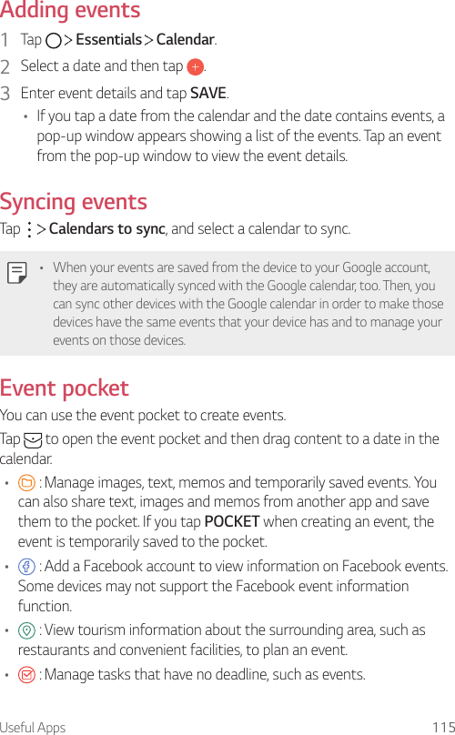Useful Apps 115Adding events1  Tap     Essentials   Calendar.2  Select a date and then tap  .3  Enter event details and tap SAVE.• If you tap a date from the calendar and the date contains events, a pop-up window appears showing a list of the events. Tap an event from the pop-up window to view the event details.Syncing eventsTap     Calendars to sync, and select a calendar to sync.• When your events are saved from the device to your Google account, they are automatically synced with the Google calendar, too. Then, you can sync other devices with the Google calendar in order to make those devices have the same events that your device has and to manage your events on those devices.Event pocketYou can use the event pocket to create events.Tap   to open the event pocket and then drag content to a date in the calendar.•  : Manage images, text, memos and temporarily saved events. You can also share text, images and memos from another app and save them to the pocket. If you tap POCKET when creating an event, the event is temporarily saved to the pocket.•  : Add a Facebook account to view information on Facebook events. Some devices may not support the Facebook event information function.•  : View tourism information about the surrounding area, such as restaurants and convenient facilities, to plan an event.•  : Manage tasks that have no deadline, such as events.