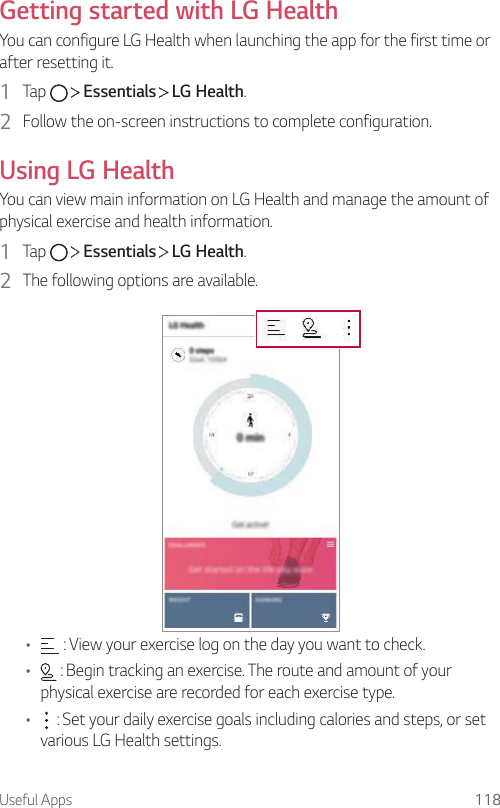 Useful Apps 118Getting started with LG HealthYou can configure LG Health when launching the app for the first time or after resetting it.1  Tap     Essentials   LG Health.2  Follow the on-screen instructions to complete configuration.Using LG HealthYou can view main information on LG Health and manage the amount of physical exercise and health information.1  Tap     Essentials   LG Health.2  The following options are available.•  : View your exercise log on the day you want to check.•  : Begin tracking an exercise. The route and amount of your physical exercise are recorded for each exercise type.•  : Set your daily exercise goals including calories and steps, or set various LG Health settings.