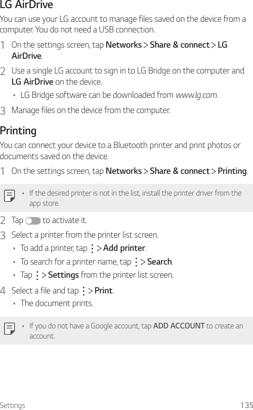 Settings 135LG AirDriveYou can use your LG account to manage files saved on the device from a computer. You do not need a USB connection.1  On the settings screen, tap Networks   Share &amp; connect   LG AirDrive.2  Use a single LG account to sign in to LG Bridge on the computer and LG AirDrive on the device.• LG Bridge software can be downloaded from www.lg.com.3  Manage files on the device from the computer.PrintingYou can connect your device to a Bluetooth printer and print photos or documents saved on the device.1  On the settings screen, tap Networks   Share &amp; connect   Printing.• If the desired printer is not in the list, install the printer driver from the app store.2  Tap   to activate it.3  Select a printer from the printer list screen.• To add a printer, tap     Add printer.• To search for a printer name, tap     Search.• Tap     Settings from the printer list screen.4  Select a file and tap     Print.• The document prints.• If you do not have a Google account, tap ADD ACCOUNT to create an account.