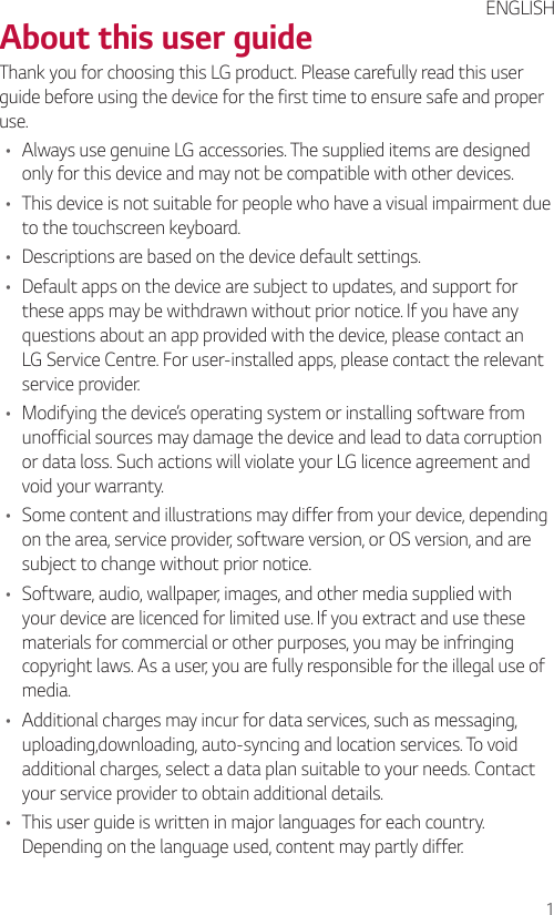 1About this user guideThank you for choosing this LG product. Please carefully read this user guide before using the device for the first time to ensure safe and proper use.• Always use genuine LG accessories. The supplied items are designed only for this device and may not be compatible with other devices.• This device is not suitable for people who have a visual impairment due to the touchscreen keyboard.• Descriptions are based on the device default settings.• Default apps on the device are subject to updates, and support for these apps may be withdrawn without prior notice. If you have any questions about an app provided with the device, please contact an LG Service Centre. For user-installed apps, please contact the relevant service provider.• Modifying the device’s operating system or installing software from unofficial sources may damage the device and lead to data corruption or data loss. Such actions will violate your LG licence agreement and void your warranty.• Some content and illustrations may differ from your device, depending on the area, service provider, software version, or OS version, and are subject to change without prior notice.• Software, audio, wallpaper, images, and other media supplied with your device are licenced for limited use. If you extract and use these materials for commercial or other purposes, you may be infringing copyright laws. As a user, you are fully responsible for the illegal use of media.• Additional charges may incur for data services, such as messaging, uploading,downloading, auto-syncing and location services. To void additional charges, select a data plan suitable to your needs. Contact your service provider to obtain additional details.• This user guide is written in major languages for each country. Depending on the language used, content may partly differ.ENGLISH