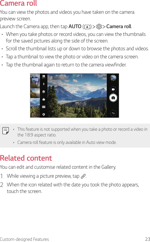 Custom-designed Features 23Camera rollYou can view the photos and videos you have taken on the camera preview screen.Launch the Camera app, then tap AUTO ( )       Camera roll.• When you take photos or record videos, you can view the thumbnails for the saved pictures along the side of the screen.• Scroll the thumbnail lists up or down to browse the photos and videos.• Tap a thumbnail to view the photo or video on the camera screen.• Tap the thumbnail again to return to the camera viewfinder.• This feature is not supported when you take a photo or record a video in the 18:9 aspect ratio.• Camera roll feature is only available in Auto view mode.Related contentYou can edit and customise related content in the Gallery.1  While viewing a picture preview, tap  .2  When the icon related with the date you took the photo appears, touch the screen.