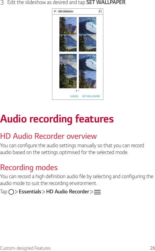 Custom-designed Features 263  Edit the slideshow as desired and tap SET WALLPAPER.Audio recording featuresHD Audio Recorder overviewYou can configure the audio settings manually so that you can record audio based on the settings optimised for the selected mode.Recording modesYou can record a high definition audio file by selecting and configuring the audio mode to suit the recording environment.Tap     Essentials   HD Audio Recorder    .