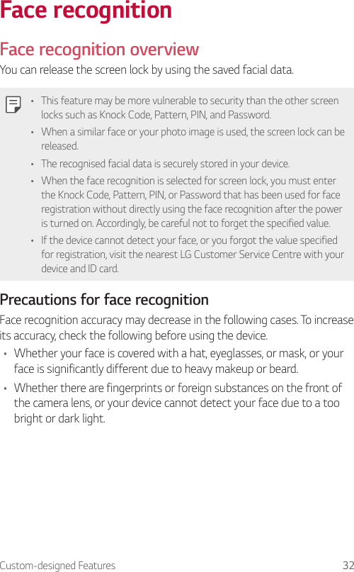 Custom-designed Features 32Face recognitionFace recognition overviewYou can release the screen lock by using the saved facial data.• This feature may be more vulnerable to security than the other screen locks such as Knock Code, Pattern, PIN, and Password.• When a similar face or your photo image is used, the screen lock can be released.• The recognised facial data is securely stored in your device.• When the face recognition is selected for screen lock, you must enter the Knock Code, Pattern, PIN, or Password that has been used for face registration without directly using the face recognition after the power is turned on. Accordingly, be careful not to forget the specified value.• If the device cannot detect your face, or you forgot the value specified for registration, visit the nearest LG Customer Service Centre with your device and ID card.Precautions for face recognitionFace recognition accuracy may decrease in the following cases. To increase its accuracy, check the following before using the device.• Whether your face is covered with a hat, eyeglasses, or mask, or your face is significantly different due to heavy makeup or beard.• Whether there are fingerprints or foreign substances on the front of the camera lens, or your device cannot detect your face due to a too bright or dark light.