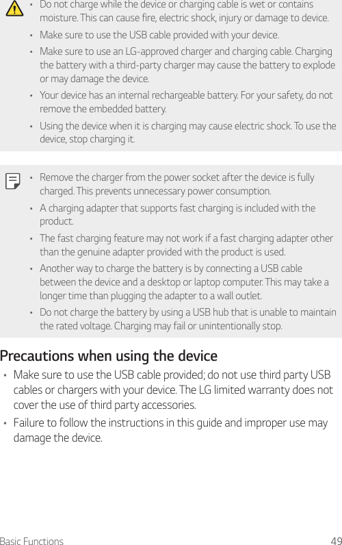 Basic Functions 49• Do not charge while the device or charging cable is wet or contains moisture. This can cause fire, electric shock, injury or damage to device.• Make sure to use the USB cable provided with your device.• Make sure to use an LG-approved charger and charging cable. Charging the battery with a third-party charger may cause the battery to explode or may damage the device.• Your device has an internal rechargeable battery. For your safety, do not remove the embedded battery.• Using the device when it is charging may cause electric shock. To use the device, stop charging it.• Remove the charger from the power socket after the device is fully charged. This prevents unnecessary power consumption.• A charging adapter that supports fast charging is included with the product.• The fast charging feature may not work if a fast charging adapter other than the genuine adapter provided with the product is used.• Another way to charge the battery is by connecting a USB cable between the device and a desktop or laptop computer. This may take a longer time than plugging the adapter to a wall outlet.• Do not charge the battery by using a USB hub that is unable to maintain the rated voltage. Charging may fail or unintentionally stop.Precautions when using the device• Make sure to use the USB cable provided; do not use third party USB cables or chargers with your device. The LG limited warranty does not cover the use of third party accessories.• Failure to follow the instructions in this guide and improper use may damage the device.
