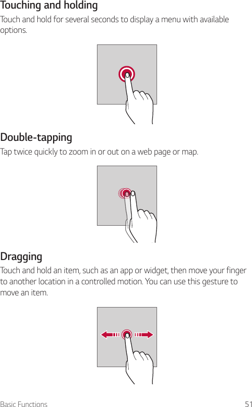 Basic Functions 51Touching and holdingTouch and hold for several seconds to display a menu with available options.Double-tappingTap twice quickly to zoom in or out on a web page or map.DraggingTouch and hold an item, such as an app or widget, then move your finger to another location in a controlled motion. You can use this gesture to move an item.