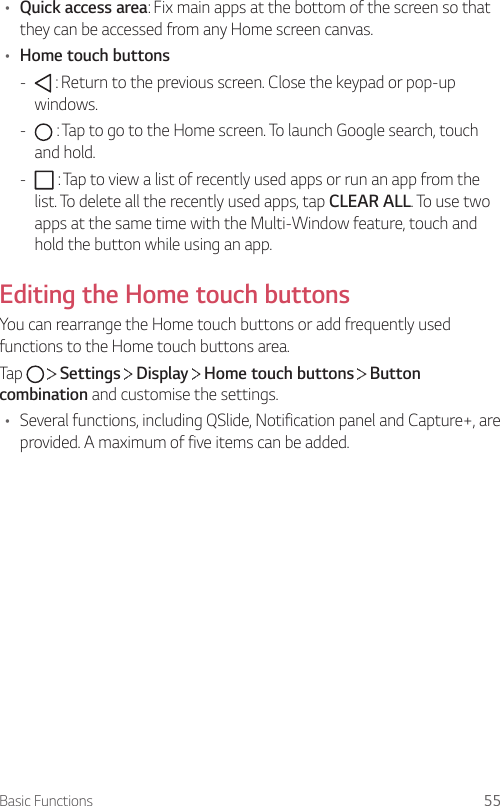 Basic Functions 55• Quick access area: Fix main apps at the bottom of the screen so that they can be accessed from any Home screen canvas.• Home touch buttons -  : Return to the previous screen. Close the keypad or pop-up windows. -  : Tap to go to the Home screen. To launch Google search, touch and hold. -  : Tap to view a list of recently used apps or run an app from the list. To delete all the recently used apps, tap CLEAR ALL. To use two apps at the same time with the Multi-Window feature, touch and hold the button while using an app.Editing the Home touch buttonsYou can rearrange the Home touch buttons or add frequently used functions to the Home touch buttons area.Tap     Settings   Display   Home touch buttons   Button combination and customise the settings.• Several functions, including QSlide, Notification panel and Capture+, are provided. A maximum of five items can be added.