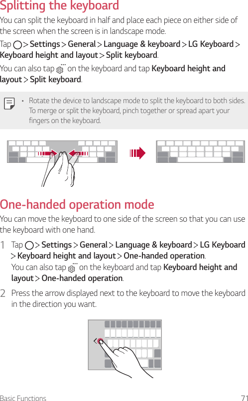 Basic Functions 71Splitting the keyboardYou can split the keyboard in half and place each piece on either side of the screen when the screen is in landscape mode.Tap     Settings   General   Language &amp; keyboard   LG Keyboard   Keyboard height and layout  Split keyboard.You can also tap   on the keyboard and tap Keyboard height and layout  Split keyboard.• Rotate the device to landscape mode to split the keyboard to both sides. To merge or split the keyboard, pinch together or spread apart your fingers on the keyboard.One-handed operation modeYou can move the keyboard to one side of the screen so that you can use the keyboard with one hand.1  Tap     Settings   General   Language &amp; keyboard   LG Keyboard  Keyboard height and layout   One-handed operation.You can also tap   on the keyboard and tap Keyboard height and layout  One-handed operation.2  Press the arrow displayed next to the keyboard to move the keyboard in the direction you want.