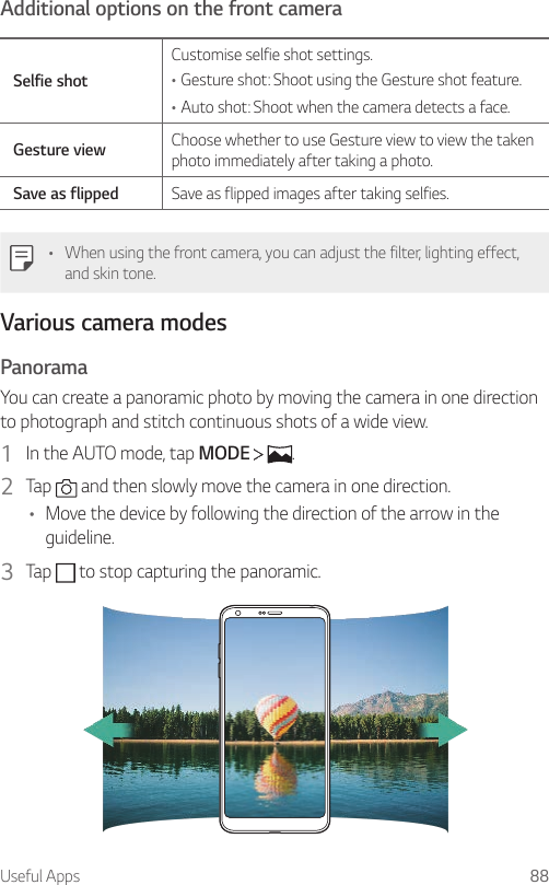 Useful Apps 88Additional options on the front cameraSelfie shotCustomise selfie shot settings.•Gesture shot: Shoot using the Gesture shot feature.•Auto shot: Shoot when the camera detects a face.Gesture view Choose whether to use Gesture view to view the taken photo immediately after taking a photo.Save as flipped Save as flipped images after taking selfies.• When using the front camera, you can adjust the filter, lighting effect, and skin tone.Various camera modesPanoramaYou can create a panoramic photo by moving the camera in one direction to photograph and stitch continuous shots of a wide view.1  In the AUTO mode, tap MODE    .2  Tap   and then slowly move the camera in one direction.• Move the device by following the direction of the arrow in the guideline.3  Tap   to stop capturing the panoramic.