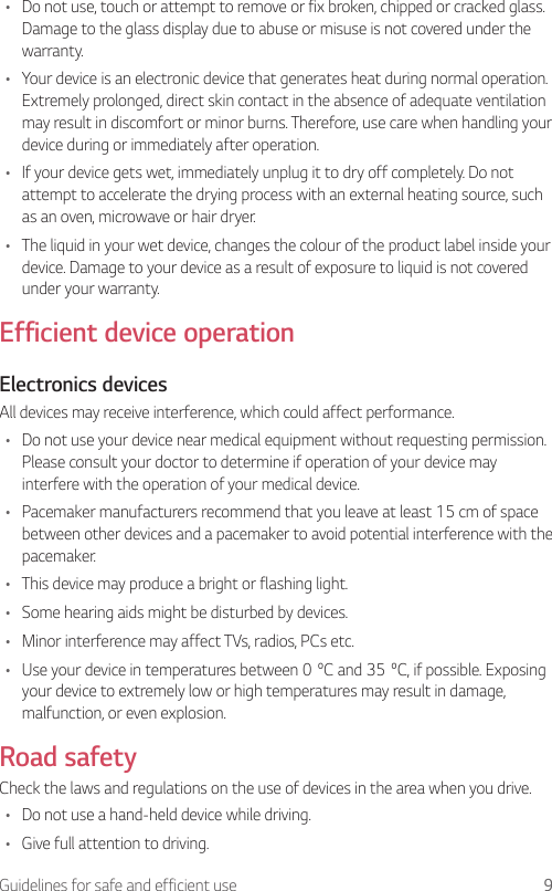 9Guidelines for safe and efficient use• Do not use, touch or attempt to remove or fix broken, chipped or cracked glass. Damage to the glass display due to abuse or misuse is not covered under the warranty.• Your device is an electronic device that generates heat during normal operation. Extremely prolonged, direct skin contact in the absence of adequate ventilation may result in discomfort or minor burns. Therefore, use care when handling your device during or immediately after operation.• If your device gets wet, immediately unplug it to dry off completely. Do not attempt to accelerate the drying process with an external heating source, such as an oven, microwave or hair dryer.• The liquid in your wet device, changes the colour of the product label inside your device. Damage to your device as a result of exposure to liquid is not covered under your warranty.Efficient device operationElectronics devicesAll devices may receive interference, which could affect performance.• Do not use your device near medical equipment without requesting permission. Please consult your doctor to determine if operation of your device may interfere with the operation of your medical device.• Pacemaker manufacturers recommend that you leave at least 15 cm of space between other devices and a pacemaker to avoid potential interference with the pacemaker.• This device may produce a bright or flashing light.• Some hearing aids might be disturbed by devices.• Minor interference may affect TVs, radios, PCs etc.• Useyourdeviceintemperaturesbetween0ºCand35ºC,ifpossible.Exposingyour device to extremely low or high temperatures may result in damage, malfunction, or even explosion.Road safetyCheck the laws and regulations on the use of devices in the area when you drive.• Do not use a hand-held device while driving.• Give full attention to driving.