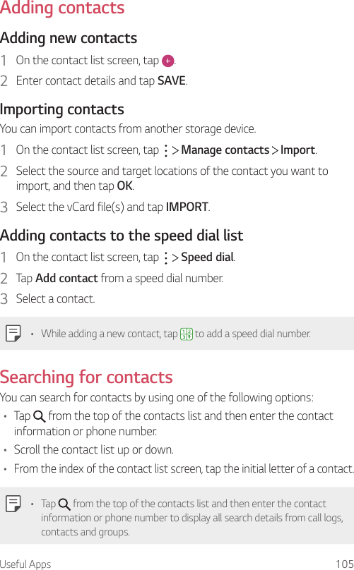 Useful Apps 105Adding contactsAdding new contacts1  On the contact list screen, tap  .2  Enter contact details and tap SAVE.Importing contactsYou can import contacts from another storage device.1  On the contact list screen, tap     Manage contacts   Import.2  Select the source and target locations of the contact you want to import, and then tap OK.3  Select the vCard file(s) and tap IMPORT.Adding contacts to the speed dial list1  On the contact list screen, tap     Speed dial.2  Tap Add contact from a speed dial number.3  Select a contact.• While adding a new contact, tap   to add a speed dial number.Searching for contactsYou can search for contacts by using one of the following options:• Tap   from the top of the contacts list and then enter the contact information or phone number.• Scroll the contact list up or down.• From the index of the contact list screen, tap the initial letter of a contact.• Tap   from the top of the contacts list and then enter the contact information or phone number to display all search details from call logs, contacts and groups.