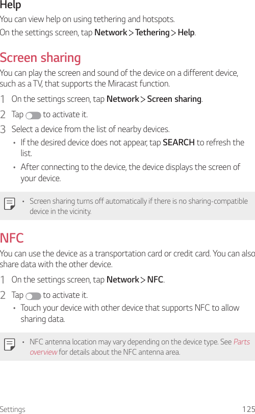 Settings 125HelpYou can view help on using tethering and hotspots.On the settings screen, tap Network  Tethering   Help.Screen sharingYou can play the screen and sound of the device on a different device, such as a TV, that supports the Miracast function.1  On the settings screen, tap Network   Screen sharing.2  Tap   to activate it.3  Select a device from the list of nearby devices.• If the desired device does not appear, tap SEARCH to refresh the list.• After connecting to the device, the device displays the screen of your device.• Screen sharing turns off automatically if there is no sharing-compatible device in the vicinity.NFCYou can use the device as a transportation card or credit card. You can also share data with the other device.1  On the settings screen, tap Network   NFC.2  Tap   to activate it.• Touch your device with other device that supports NFC to allow sharing data.• NFC antenna location may vary depending on the device type. See Parts overview for details about the NFC antenna area.