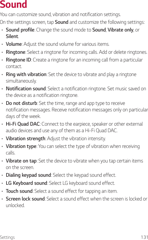 Settings 131SoundYou can customize sound, vibration and notification settings.On the settings screen, tap Sound and customize the following settings:• Sound profile: Change the sound mode to Sound, Vibrate only, or Silent.• Volume: Adjust the sound volume for various items.• Ringtone: Select a ringtone for incoming calls. Add or delete ringtones.• Ringtone ID: Create a ringtone for an incoming call from a particular contact.• Ring with vibration: Set the device to vibrate and play a ringtone simultaneously.• Notification sound: Select a notification ringtone. Set music saved on the device as a notification ringtone.• Do not disturb: Set the time, range and app type to receive notification messages. Receive notification messages only on particular days of the week.• Hi-Fi Quad DAC: Connect to the earpiece, speaker or other external audio devices and use any of them as a Hi-Fi Quad DAC.• Vibration strength: Adjust the vibration intensity.• Vibration type: You can select the type of vibration when receiving calls.• Vibrate on tap: Set the device to vibrate when you tap certain items on the screen.• Dialing keypad sound: Select the keypad sound effect.• LG Keyboard sound: Select LG keyboard sound effect.• Touch sound: Select a sound effect for tapping an item.• Screen lock sound: Select a sound effect when the screen is locked or unlocked.