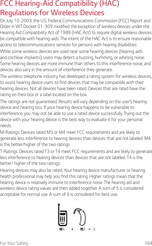 For Your Safety 164FCC Hearing-Aid Compatibility (HAC) Regulations for Wireless DevicesOn July 10, 2003, the U.S. Federal Communications Commission (FCC) Report and Order in WT Docket 01-309 modified the exception of wireless devices under the Hearing Aid Compatibility Act of 1988 (HAC Act) to require digital wireless devices be compatible with hearing-aids. The intent of the HAC Act is to ensure reasonable access to telecommunications services for persons with hearing disabilities.While some wireless devices are used near some hearing devices (hearing aids and cochlear implants), users may detect a buzzing, humming, or whining noise. Some hearing devices are more immune than others to this interference noise, and devices also vary in the amount of interference they generate.The wireless telephone industry has developed a rating system for wireless devices, to assist hearing device users to find devices that may be compatible with their hearing devices. Not all devices have been rated. Devices that are rated have the rating on their box or a label located on the box.The ratings are not guaranteed. Results will vary depending on the user’s hearing device and hearing loss. If your hearing device happens to be vulnerable to interference, you may not be able to use a rated device successfully. Trying out the device with your hearing device is the best way to evaluate it for your personal needs.M-Ratings: Devices rated M3 or M4 meet FCC requirements and are likely to generate less interference to hearing devices than devices that are not labeled. M4 is the better/higher of the two ratings.T-Ratings: Devices rated T3 or T4 meet FCC requirements and are likely to generate less interference to hearing devices than devices that are not labeled. T4 is the better/ higher of the two ratings.Hearing devices may also be rated. Your hearing device manufacturer or hearing health professional may help you find this rating. Higher ratings mean that the hearing device is relatively immune to interference noise. The hearing aid and wireless device rating values are then added together. A sum of 5 is considered acceptable for normal use. A sum of 6 is considered for best use.