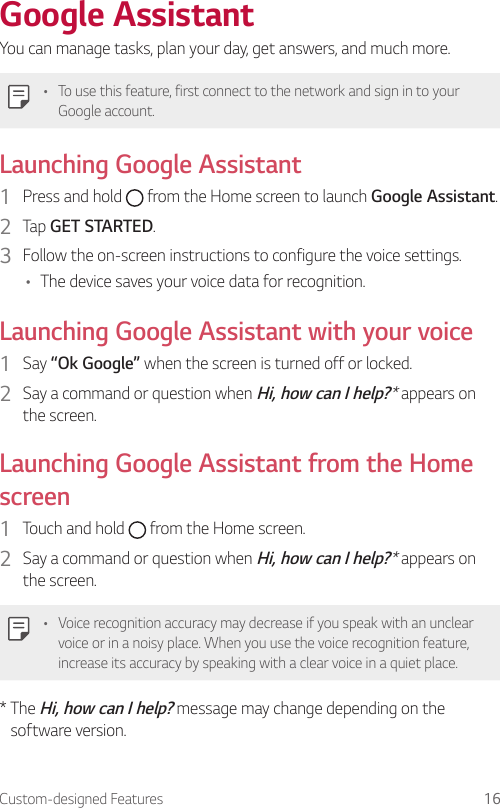 Custom-designed Features 16Google AssistantYou can manage tasks, plan your day, get answers, and much more.• To use this feature, first connect to the network and sign in to your Google account.Launching Google Assistant1  Press and hold   from the Home screen to launch Google Assistant.2  Tap GET STARTED.3  Follow the on-screen instructions to configure the voice settings.• The device saves your voice data for recognition.Launching Google Assistant with your voice1  Say “Ok Google” when the screen is turned off or locked.2  Say a command or question when Hi, how can I help?* appears on the screen.Launching Google Assistant from the Home screen1  Touch and hold   from the Home screen.2  Say a command or question when Hi, how can I help?* appears on the screen.• Voice recognition accuracy may decrease if you speak with an unclear voice or in a noisy place. When you use the voice recognition feature, increase its accuracy by speaking with a clear voice in a quiet place.*  The Hi, how can I help? message may change depending on the software version.