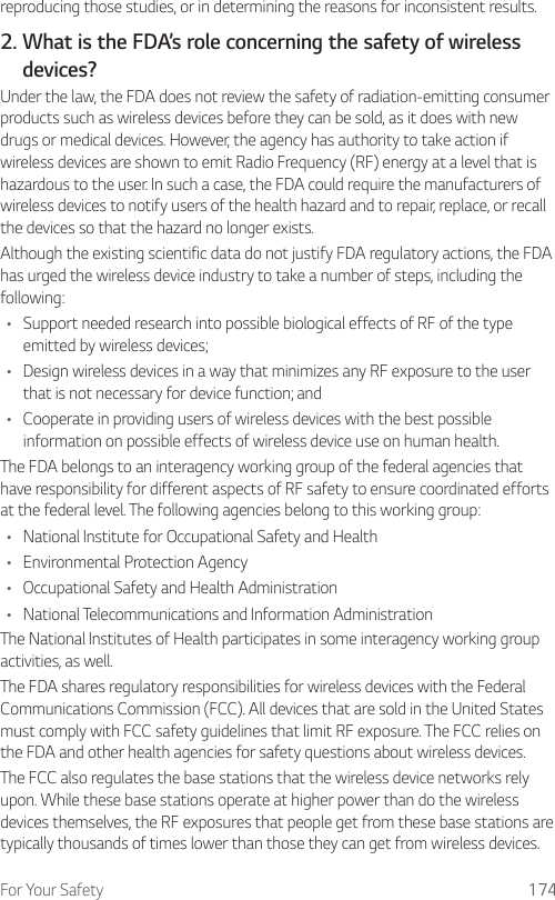For Your Safety 174reproducing those studies, or in determining the reasons for inconsistent results.2.  What is the FDA’s role concerning the safety of wirelessdevices?Under the law, the FDA does not review the safety of radiation-emitting consumer products such as wireless devices before they can be sold, as it does with new drugs or medical devices. However, the agency has authority to take action if wireless devices are shown to emit Radio Frequency (RF) energy at a level that is hazardous to the user. In such a case, the FDA could require the manufacturers of wireless devices to notify users of the health hazard and to repair, replace, or recall the devices so that the hazard no longer exists.Although the existing scientific data do not justify FDA regulatory actions, the FDA has urged the wireless device industry to take a number of steps, including the following:•  Support needed research into possible biological effects of RF of the type emitted by wireless devices;•  Design wireless devices in a way that minimizes any RF exposure to the user that is not necessary for device function; and•  Cooperate in providing users of wireless devices with the best possible information on possible effects of wireless device use on human health.The FDA belongs to an interagency working group of the federal agencies that have responsibility for different aspects of RF safety to ensure coordinated efforts at the federal level. The following agencies belong to this working group:•  National Institute for Occupational Safety and Health•  Environmental Protection Agency•  Occupational Safety and Health Administration•  National Telecommunications and Information AdministrationThe National Institutes of Health participates in some interagency working group activities, as well.The FDA shares regulatory responsibilities for wireless devices with the Federal Communications Commission (FCC). All devices that are sold in the United States must comply with FCC safety guidelines that limit RF exposure. The FCC relies on the FDA and other health agencies for safety questions about wireless devices.The FCC also regulates the base stations that the wireless device networks rely upon. While these base stations operate at higher power than do the wireless devices themselves, the RF exposures that people get from these base stations are typically thousands of times lower than those they can get from wireless devices. 