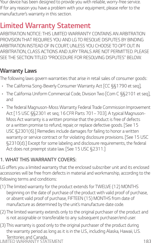 LIMITED WARRANTY STATEMENT 183Your device has been designed to provide you with reliable, worry-free service. If for any reason you have a problem with your equipment, please refer to the manufacturer’s warranty in this section.Limited Warranty StatementARBITRATION NOTICE: THIS LIMITED WARRANTY CONTAINS AN ARBITRATION PROVISION THAT REQUIRES YOU AND LG TO RESOLVE DISPUTES BY BINDING ARBITRATION INSTEAD OF IN COURT, UNLESS YOU CHOOSE TO OPT OUT. IN ARBITRATION, CLASS ACTIONS AND JURY TRIALS ARE NOT PERMITTED. PLEASE SEE THE SECTION TITLED “PROCEDURE FOR RESOLVING DISPUTES” BELOW.Warranty LawsThe following laws govern warranties that arise in retail sales of consumer goods:• The California Song-Beverly Consumer Warranty Act [CC §§1790 et seq],• The California Uniform Commercial Code, Division Two [Com C §§2101 et seq], and• The federal Magnuson-Moss Warranty Federal Trade Commission Improvement Act [15 USC §§2301 et seq; 16 CFR Parts 701– 703]. A typical Magnuson-Moss Act warranty is a written promise that the product is free of defects or a written promise to refund, repair, or replace defective goods. [See 15 USC §2301(6).] Remedies include damages for failing to honor a written warranty or service contract or for violating disclosure provisions. [See 15 USC §2310(d).] Except for some labeling and disclosure requirements, the federal Act does not preempt state law. [See 15 USC §2311.]1. WHAT THIS WARRANTY COVERS:LG offers you a limited warranty that the enclosed subscriber unit and its enclosed accessories will be free from defects in material and workmanship, according to the following terms and conditions:(1)  The limited warranty for the product extends for TWELVE (12) MONTHS beginning on the date of purchase of the product with valid proof of purchase, or absent valid proof of purchase, FIFTEEN (15) MONTHS from date of manufacture as determined by the unit’s manufacture date code.(2)  The limited warranty extends only to the original purchaser of the product and is not assignable or transferable to any subsequent purchaser/end user.(3)  This warranty is good only to the original purchaser of the product during the warranty period as long as it is in the U.S., including Alaska, Hawaii, U.S. Territories and Canada.