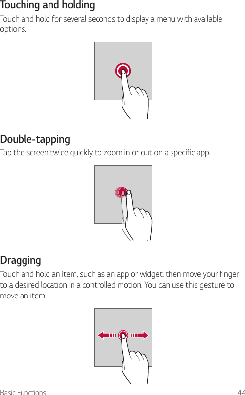 Basic Functions 44Touching and holdingTouch and hold for several seconds to display a menu with available options.Double-tappingTap the screen twice quickly to zoom in or out on a specific app.DraggingTouch and hold an item, such as an app or widget, then move your finger to a desired location in a controlled motion. You can use this gesture to move an item.