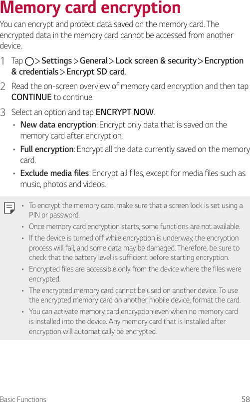 Basic Functions 58Memory card encryptionYou can encrypt and protect data saved on the memory card. The encrypted data in the memory card cannot be accessed from another device.1  Tap     Settings   General   Lock screen &amp; security   Encryption &amp; credentials  Encrypt SD card.2  Read the on-screen overview of memory card encryption and then tap CONTINUE to continue.3  Select an option and tap ENCRYPT NOW.• New data encryption: Encrypt only data that is saved on the memory card after encryption.• Full encryption: Encrypt all the data currently saved on the memory card.• Exclude media files: Encrypt all files, except for media files such as music, photos and videos.• To encrypt the memory card, make sure that a screen lock is set using a PIN or password.• Once memory card encryption starts, some functions are not available.• If the device is turned off while encryption is underway, the encryption process will fail, and some data may be damaged. Therefore, be sure to check that the battery level is sufficient before starting encryption.• Encrypted files are accessible only from the device where the files were encrypted.• The encrypted memory card cannot be used on another device. To use the encrypted memory card on another mobile device, format the card.• You can activate memory card encryption even when no memory card is installed into the device. Any memory card that is installed after encryption will automatically be encrypted.