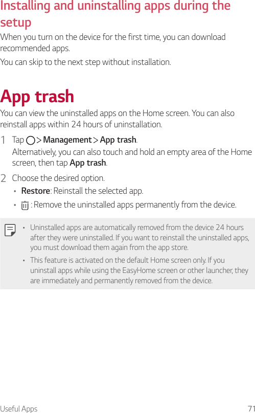 Useful Apps 71Installing and uninstalling apps during the setupWhen you turn on the device for the first time, you can download recommended apps.You can skip to the next step without installation.App trashYou can view the uninstalled apps on the Home screen. You can also reinstall apps within 24 hours of uninstallation.1  Tap     Management   App trash.Alternatively, you can also touch and hold an empty area of the Home screen, then tap App trash.2  Choose the desired option.• Restore: Reinstall the selected app.•  : Remove the uninstalled apps permanently from the device.• Uninstalled apps are automatically removed from the device 24 hours after they were uninstalled. If you want to reinstall the uninstalled apps, you must download them again from the app store.• This feature is activated on the default Home screen only. If you uninstall apps while using the EasyHome screen or other launcher, they are immediately and permanently removed from the device.