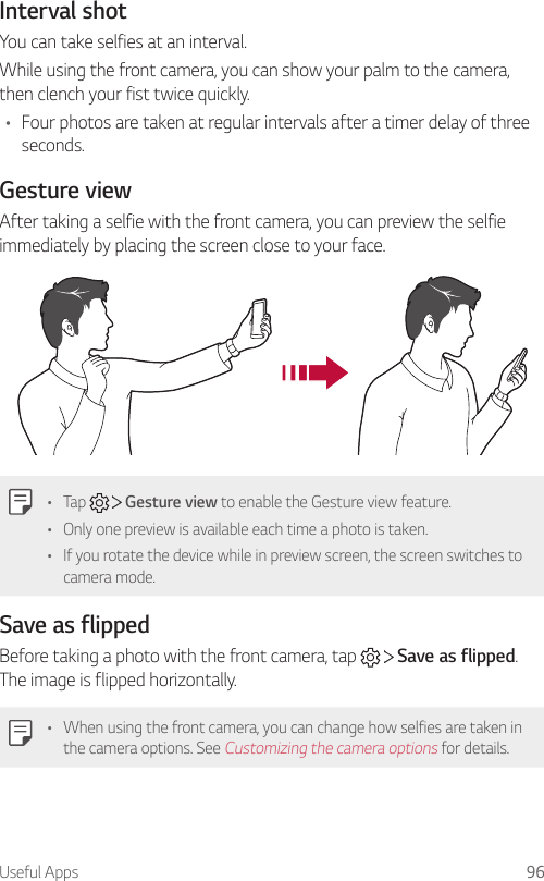 Useful Apps 96Interval shotYou can take selfies at an interval.While using the front camera, you can show your palm to the camera, then clench your fist twice quickly.• Four photos are taken at regular intervals after a timer delay of three seconds.Gesture viewAfter taking a selfie with the front camera, you can preview the selfie immediately by placing the screen close to your face.• Tap   Gesture view to enable the Gesture view feature.• Only one preview is available each time a photo is taken.• If you rotate the device while in preview screen, the screen switches to camera mode.Save as flippedBefore taking a photo with the front camera, tap   Save as flipped. The image is flipped horizontally.• When using the front camera, you can change how selfies are taken in the camera options. See Customizing the camera options for details.