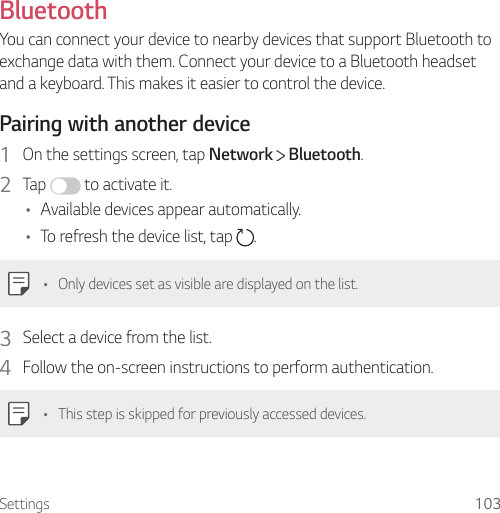 Settings 103BluetoothYou can connect your device to nearby devices that support Bluetooth to exchange data with them. Connect your device to a Bluetooth headset and a keyboard. This makes it easier to control the device.Pairing with another device1  On the settings screen, tap Network   Bluetooth.2  Tap   to activate it.• Available devices appear automatically.• To refresh the device list, tap  .• Only devices set as visible are displayed on the list.3  Select a device from the list.4  Follow the on-screen instructions to perform authentication.• This step is skipped for previously accessed devices.