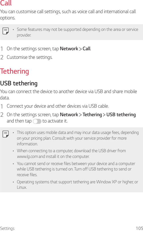 Settings 105CallYou can customise call settings, such as voice call and international call options.• Some features may not be supported depending on the area or service provider.1  On the settings screen, tap Network   Call.2  Customise the settings.TetheringUSB tetheringYou can connect the device to another device via USB and share mobile data.1  Connect your device and other devices via USB cable.2  On the settings screen, tap Network   Tethering   USB tethering and then tap   to activate it.• This option uses mobile data and may incur data usage fees, depending on your pricing plan. Consult with your service provider for more information.• When connecting to a computer, download the USB driver from www.lg.com and install it on the computer.• You cannot send or receive files between your device and a computer while USB tethering is turned on. Turn off USB tethering to send or receive files.• Operating systems that support tethering are Window XP or higher, or Linux.